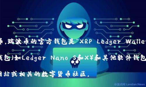瑞波币（Ripple，通常以XRP为单位）是由Ripple Labs公司推出的一种数字货币。瑞波币的官方钱包是“XRP Ledger Wallet”，它是由Ripple公司支持和维护的。这个钱包主要用于存储、发送和接收XRP。

此外，用户可以选择一些其他兼容的数字货币钱包来管理瑞波币。例如，硬件钱包（如Ledger Nano S和X）和其他软件钱包（如Toast Wallet和Exodus）也支持瑞波币。

如果你想获取更多关于瑞波币和其官方钱包的信息，可以查阅Ripple的官方网站或相关的数字货币社区。